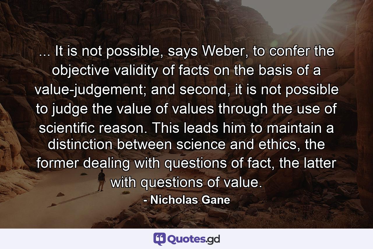 ... It is not possible, says Weber, to confer the objective validity of facts on the basis of a value-judgement; and second, it is not possible to judge the value of values through the use of scientific reason. This leads him to maintain a distinction between science and ethics, the former dealing with questions of fact, the latter with questions of value. - Quote by Nicholas Gane