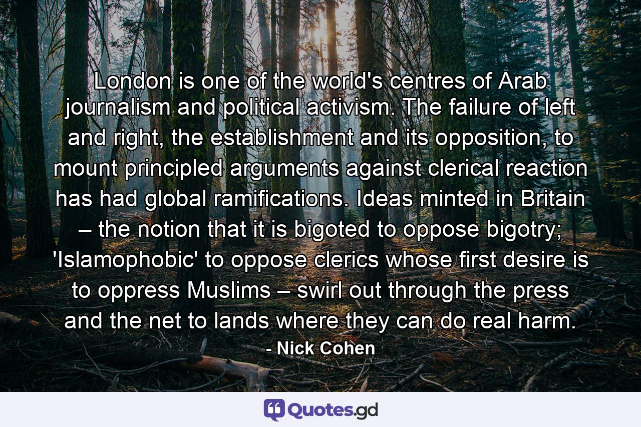 London is one of the world's centres of Arab journalism and political activism. The failure of left and right, the establishment and its opposition, to mount principled arguments against clerical reaction has had global ramifications. Ideas minted in Britain – the notion that it is bigoted to oppose bigotry; 'Islamophobic' to oppose clerics whose first desire is to oppress Muslims – swirl out through the press and the net to lands where they can do real harm. - Quote by Nick Cohen