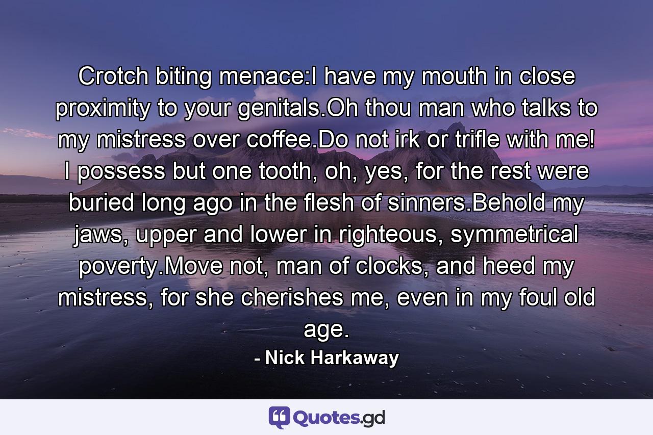 Crotch biting menace:I have my mouth in close proximity to your genitals.Oh thou man who talks to my mistress over coffee.Do not irk or trifle with me! I possess but one tooth, oh, yes, for the rest were buried long ago in the flesh of sinners.Behold my jaws, upper and lower in righteous, symmetrical poverty.Move not, man of clocks, and heed my mistress, for she cherishes me, even in my foul old age. - Quote by Nick Harkaway