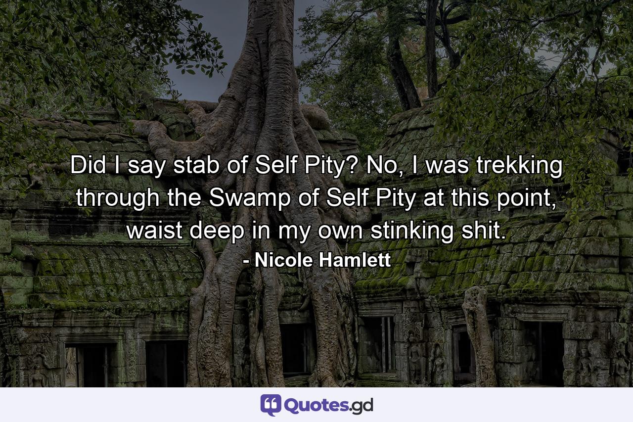 Did I say stab of Self Pity? No, I was trekking through the Swamp of Self Pity at this point, waist deep in my own stinking shit. - Quote by Nicole Hamlett