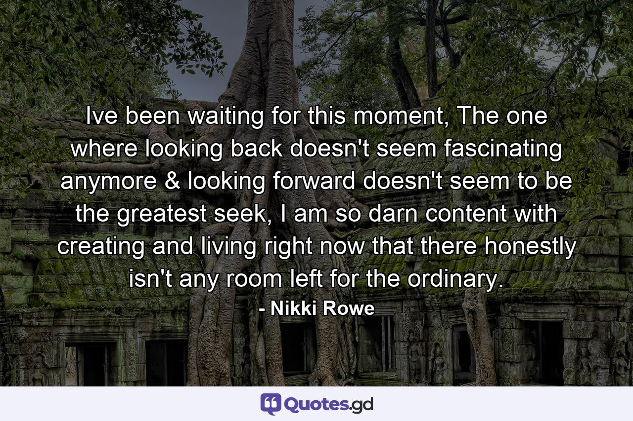 Ive been waiting for this moment, The one where looking back doesn't seem fascinating anymore & looking forward doesn't seem to be the greatest seek, I am so darn content with creating and living right now that there honestly isn't any room left for the ordinary. - Quote by Nikki Rowe