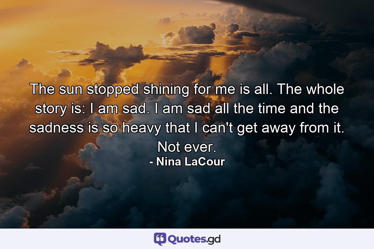 The sun stopped shining for me is all. The whole story is: I am sad. I am sad all the time and the sadness is so heavy that I can't get away from it. Not ever. - Quote by Nina LaCour