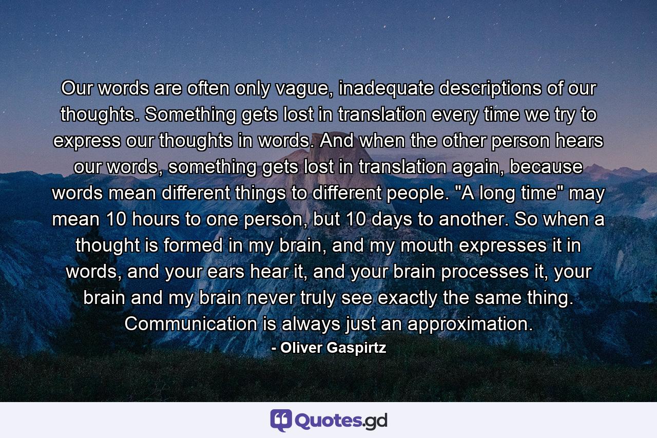 Our words are often only vague, inadequate descriptions of our thoughts. Something gets lost in translation every time we try to express our thoughts in words. And when the other person hears our words, something gets lost in translation again, because words mean different things to different people. 