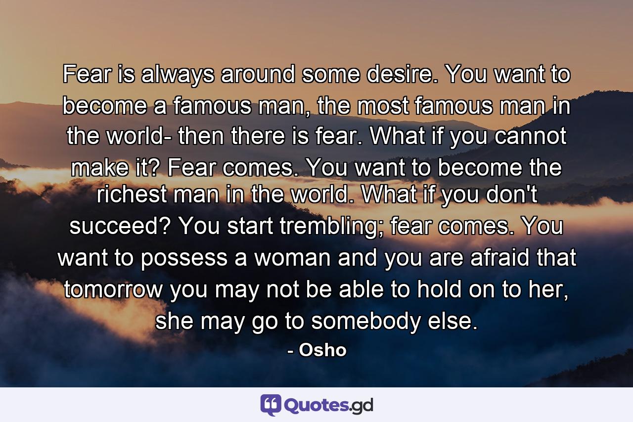 Fear is always around some desire. You want to become a famous man, the most famous man in the world- then there is fear. What if you cannot make it? Fear comes. You want to become the richest man in the world. What if you don't succeed? You start trembling; fear comes. You want to possess a woman and you are afraid that tomorrow you may not be able to hold on to her, she may go to somebody else. - Quote by Osho