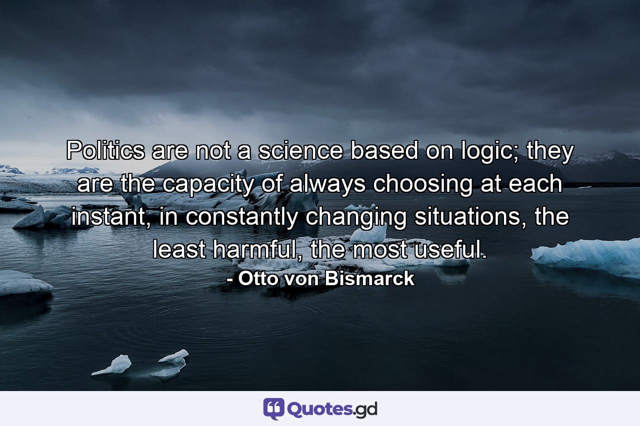 Politics are not a science based on logic; they are the capacity of always choosing at each instant, in constantly changing situations, the least harmful, the most useful. - Quote by Otto von Bismarck