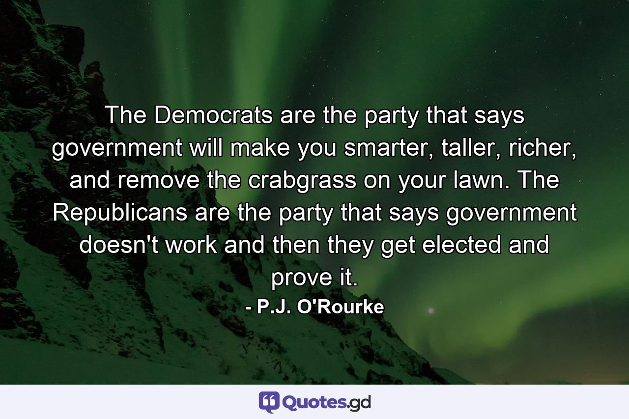 The Democrats are the party that says government will make you smarter, taller, richer, and remove the crabgrass on your lawn. The Republicans are the party that says government doesn't work and then they get elected and prove it. - Quote by P.J. O'Rourke