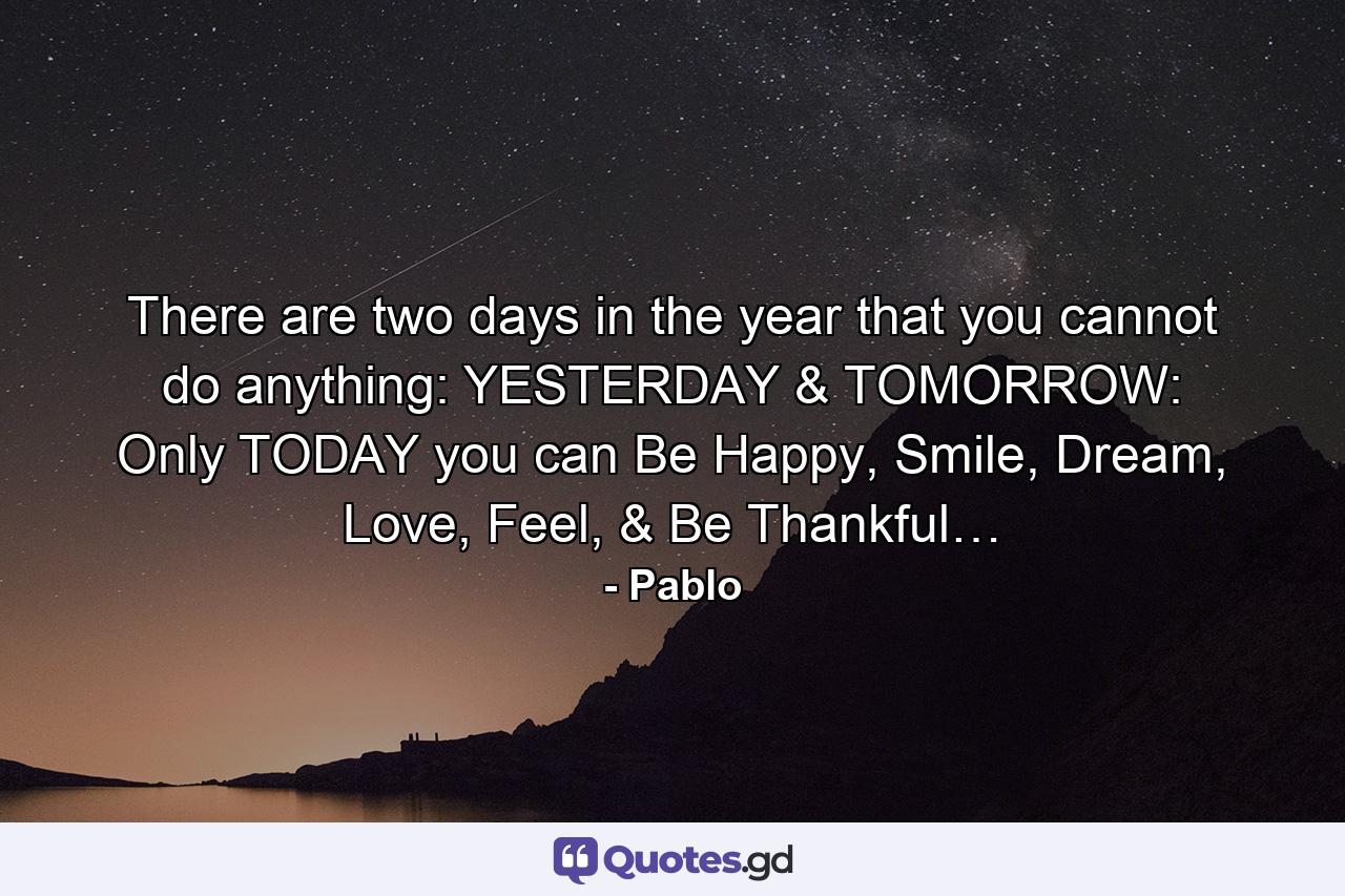 There are two days in the year that you cannot do anything: YESTERDAY & TOMORROW: Only TODAY you can Be Happy, Smile, Dream, Love, Feel, & Be Thankful… - Quote by Pablo