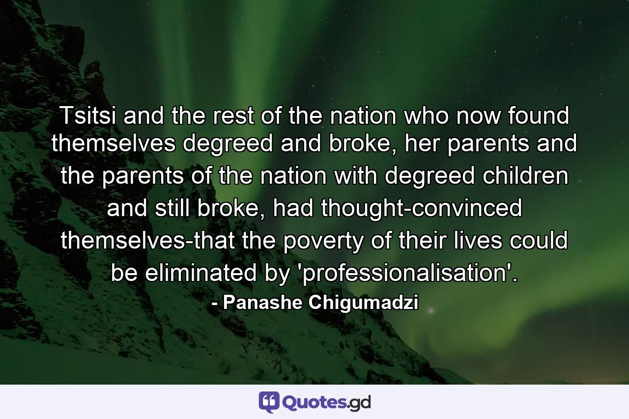 Tsitsi and the rest of the nation who now found themselves degreed and broke, her parents and the parents of the nation with degreed children and still broke, had thought-convinced themselves-that the poverty of their lives could be eliminated by 'professionalisation'. - Quote by Panashe Chigumadzi