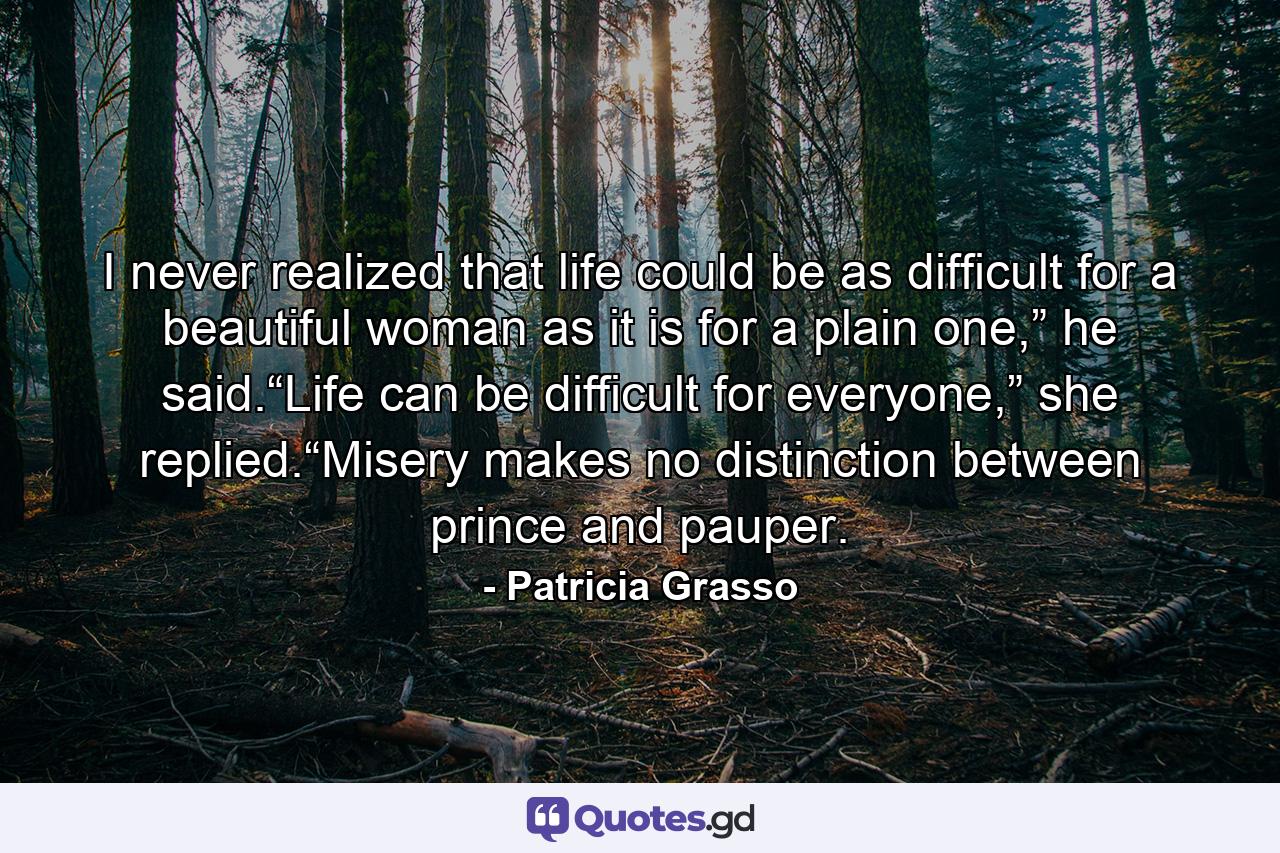 I never realized that life could be as difficult for a beautiful woman as it is for a plain one,” he said.“Life can be difficult for everyone,” she replied.“Misery makes no distinction between prince and pauper. - Quote by Patricia Grasso