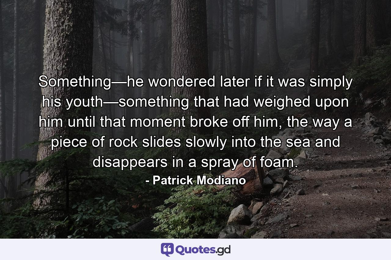 Something—he wondered later if it was simply his youth—something that had weighed upon him until that moment broke off him, the way a piece of rock slides slowly into the sea and disappears in a spray of foam. - Quote by Patrick Modiano