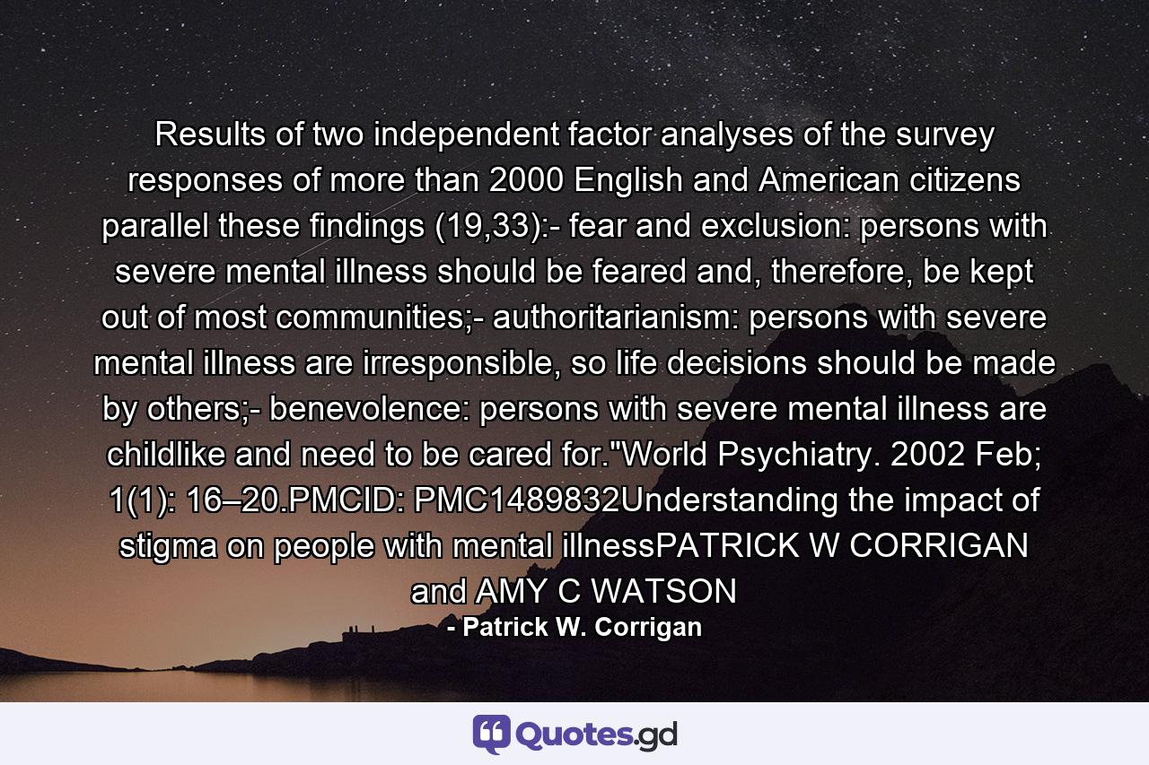 Results of two independent factor analyses of the survey responses of more than 2000 English and American citizens parallel these findings (19,33):- fear and exclusion: persons with severe mental illness should be feared and, therefore, be kept out of most communities;- authoritarianism: persons with severe mental illness are irresponsible, so life decisions should be made by others;- benevolence: persons with severe mental illness are childlike and need to be cared for.