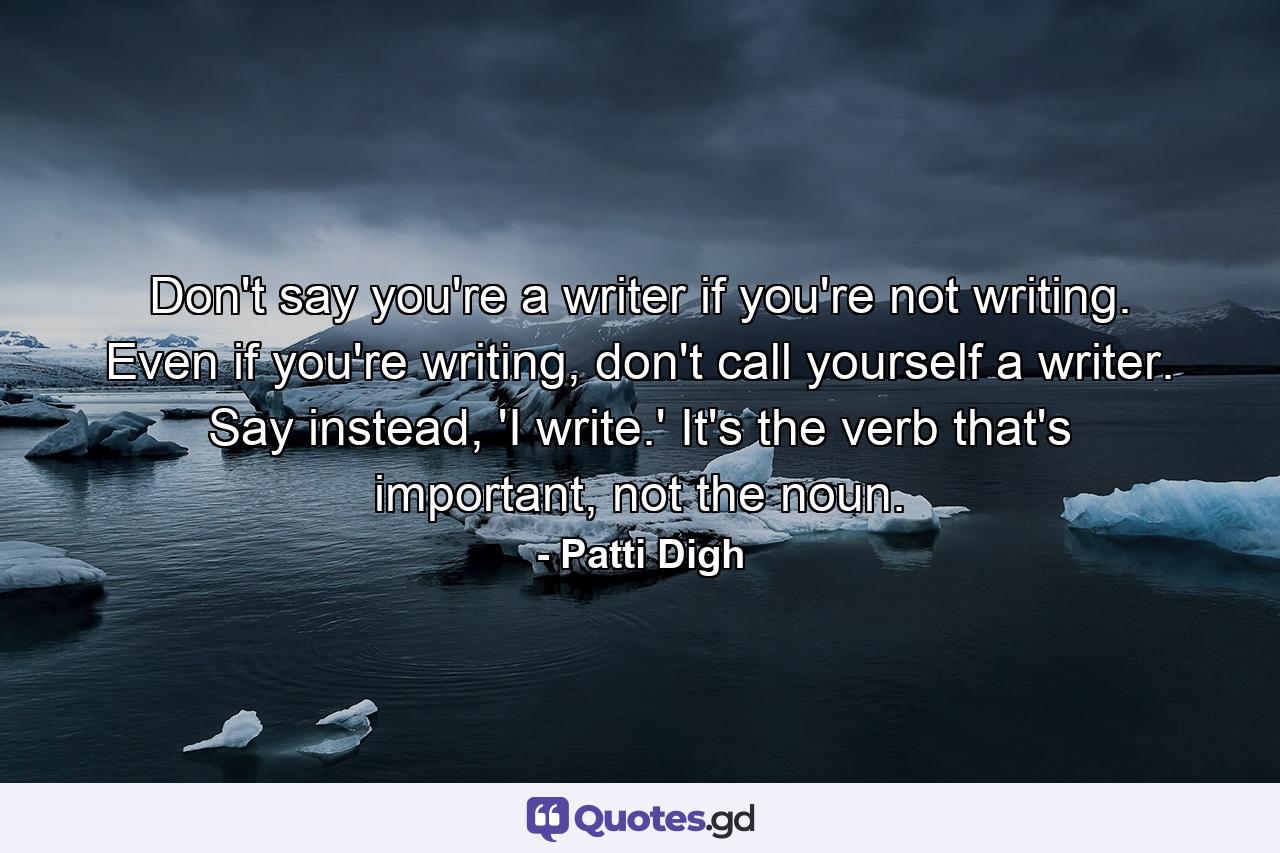 Don't say you're a writer if you're not writing. Even if you're writing, don't call yourself a writer. Say instead, 'I write.' It's the verb that's important, not the noun. - Quote by Patti Digh