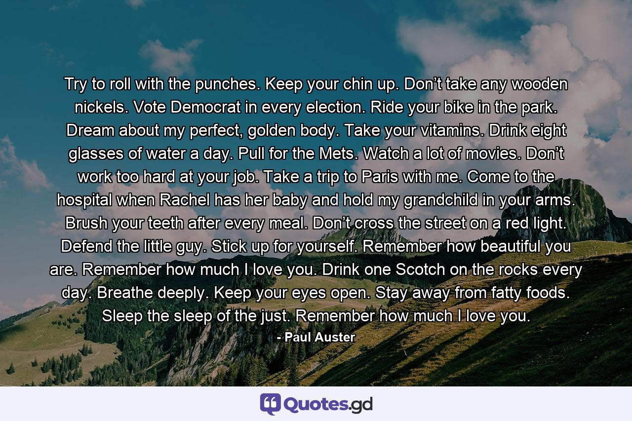 Try to roll with the punches. Keep your chin up. Don’t take any wooden nickels. Vote Democrat in every election. Ride your bike in the park. Dream about my perfect, golden body. Take your vitamins. Drink eight glasses of water a day. Pull for the Mets. Watch a lot of movies. Don’t work too hard at your job. Take a trip to Paris with me. Come to the hospital when Rachel has her baby and hold my grandchild in your arms. Brush your teeth after every meal. Don’t cross the street on a red light. Defend the little guy. Stick up for yourself. Remember how beautiful you are. Remember how much I love you. Drink one Scotch on the rocks every day. Breathe deeply. Keep your eyes open. Stay away from fatty foods. Sleep the sleep of the just. Remember how much I love you. - Quote by Paul Auster