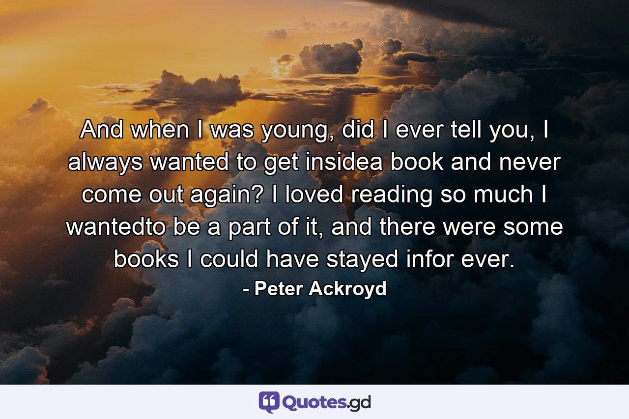 And when I was young, did I ever tell you, I always wanted to get insidea book and never come out again? I loved reading so much I wantedto be a part of it, and there were some books I could have stayed infor ever. - Quote by Peter Ackroyd