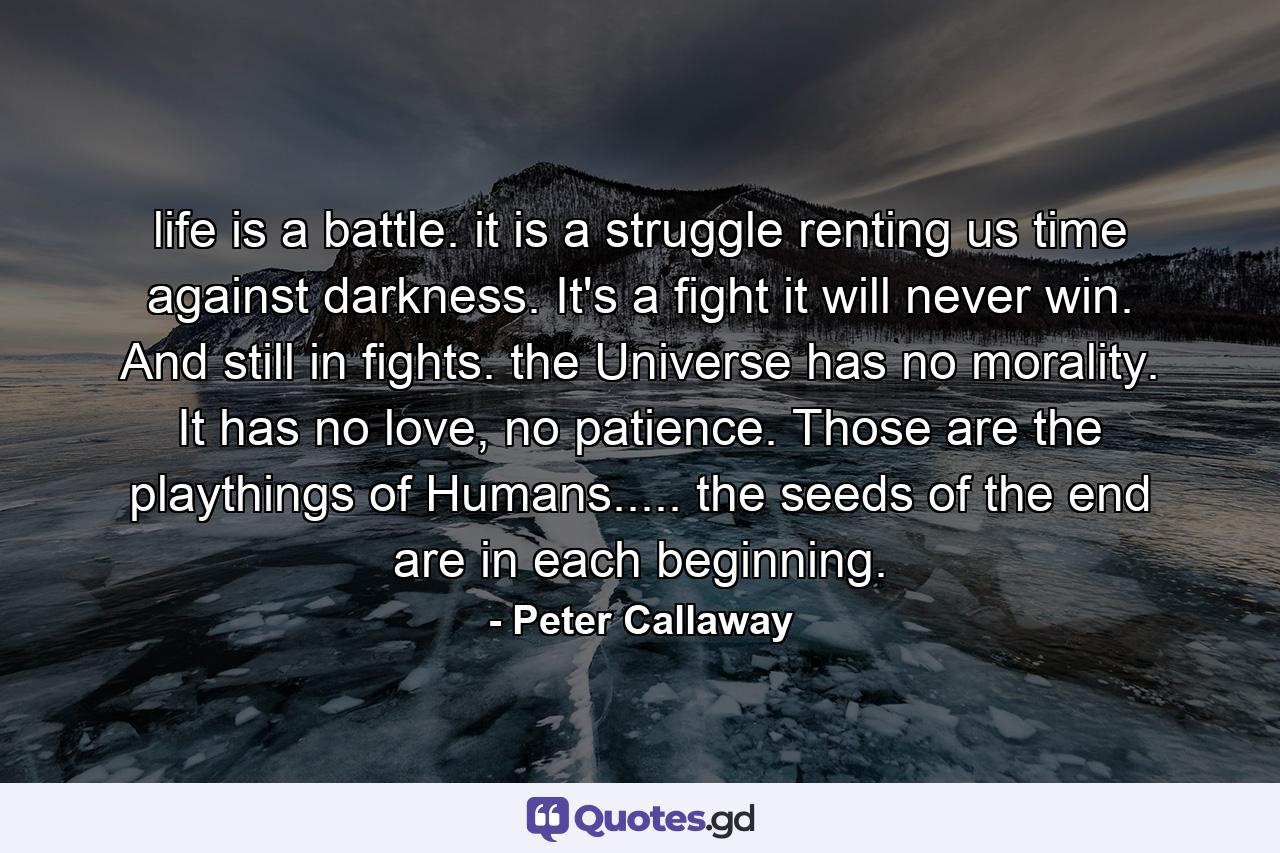 life is a battle. it is a struggle renting us time against darkness. It's a fight it will never win. And still in fights. the Universe has no morality. It has no love, no patience. Those are the playthings of Humans..... the seeds of the end are in each beginning. - Quote by Peter Callaway