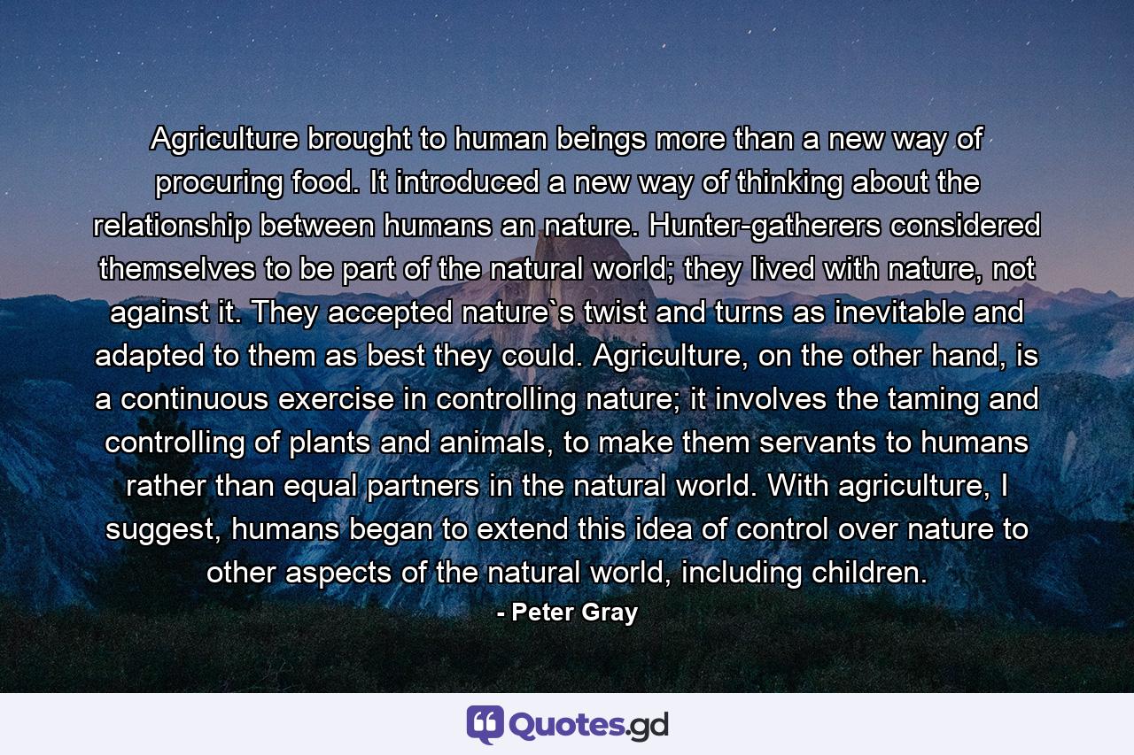 Agriculture brought to human beings more than a new way of procuring food. It introduced a new way of thinking about the relationship between humans an nature. Hunter-gatherers considered themselves to be part of the natural world; they lived with nature, not against it. They accepted nature`s twist and turns as inevitable and adapted to them as best they could. Agriculture, on the other hand, is a continuous exercise in controlling nature; it involves the taming and controlling of plants and animals, to make them servants to humans rather than equal partners in the natural world. With agriculture, I suggest, humans began to extend this idea of control over nature to other aspects of the natural world, including children. - Quote by Peter Gray