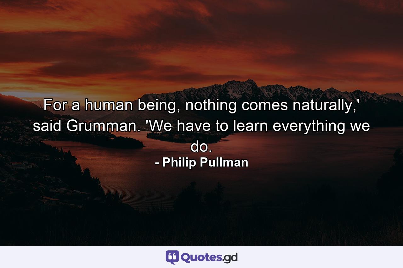 For a human being, nothing comes naturally,' said Grumman. 'We have to learn everything we do. - Quote by Philip Pullman