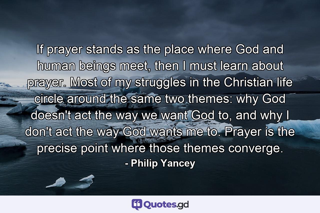 If prayer stands as the place where God and human beings meet, then I must learn about prayer. Most of my struggles in the Christian life circle around the same two themes: why God doesn't act the way we want God to, and why I don't act the way God wants me to. Prayer is the precise point where those themes converge. - Quote by Philip Yancey