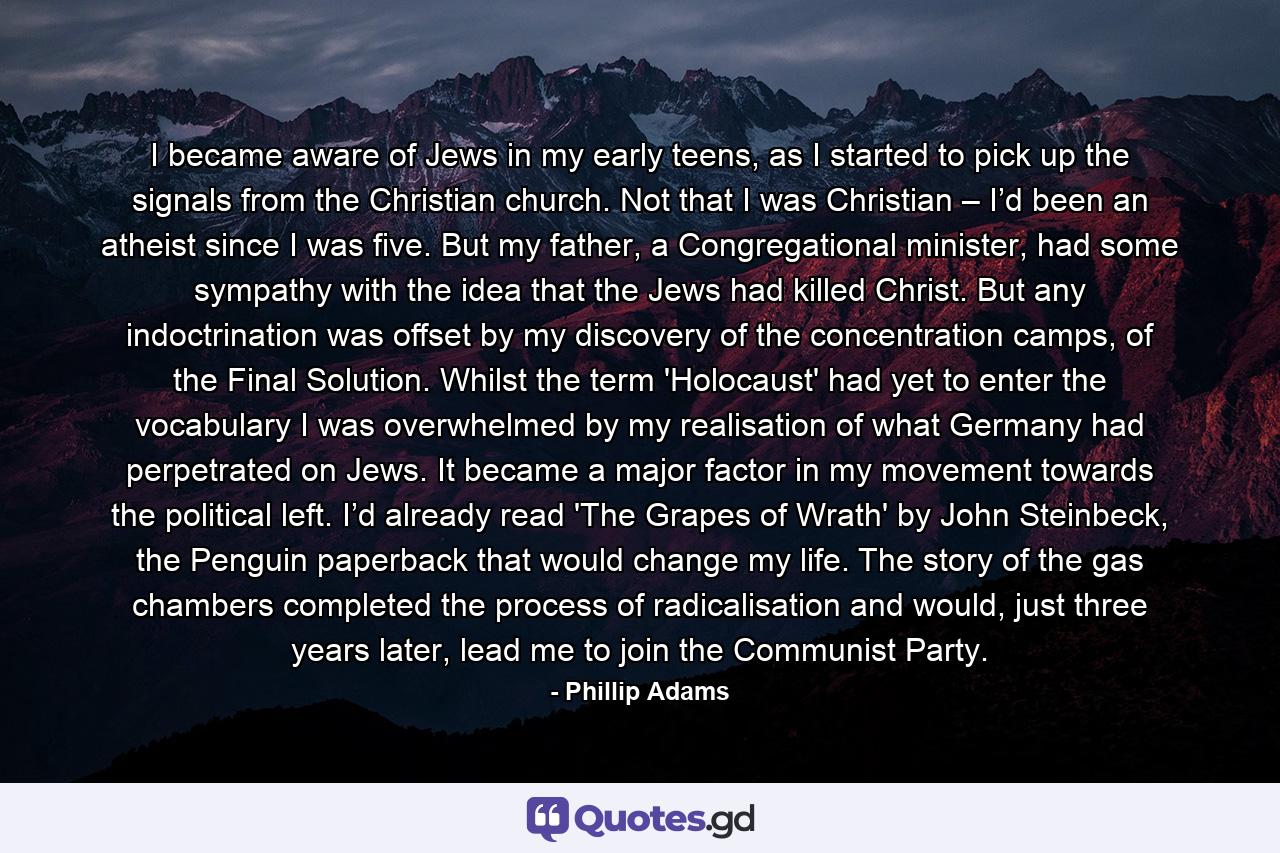 I became aware of Jews in my early teens, as I started to pick up the signals from the Christian church. Not that I was Christian – I’d been an atheist since I was five. But my father, a Congregational minister, had some sympathy with the idea that the Jews had killed Christ. But any indoctrination was offset by my discovery of the concentration camps, of the Final Solution. Whilst the term 'Holocaust' had yet to enter the vocabulary I was overwhelmed by my realisation of what Germany had perpetrated on Jews. It became a major factor in my movement towards the political left. I’d already read 'The Grapes of Wrath' by John Steinbeck, the Penguin paperback that would change my life. The story of the gas chambers completed the process of radicalisation and would, just three years later, lead me to join the Communist Party. - Quote by Phillip Adams