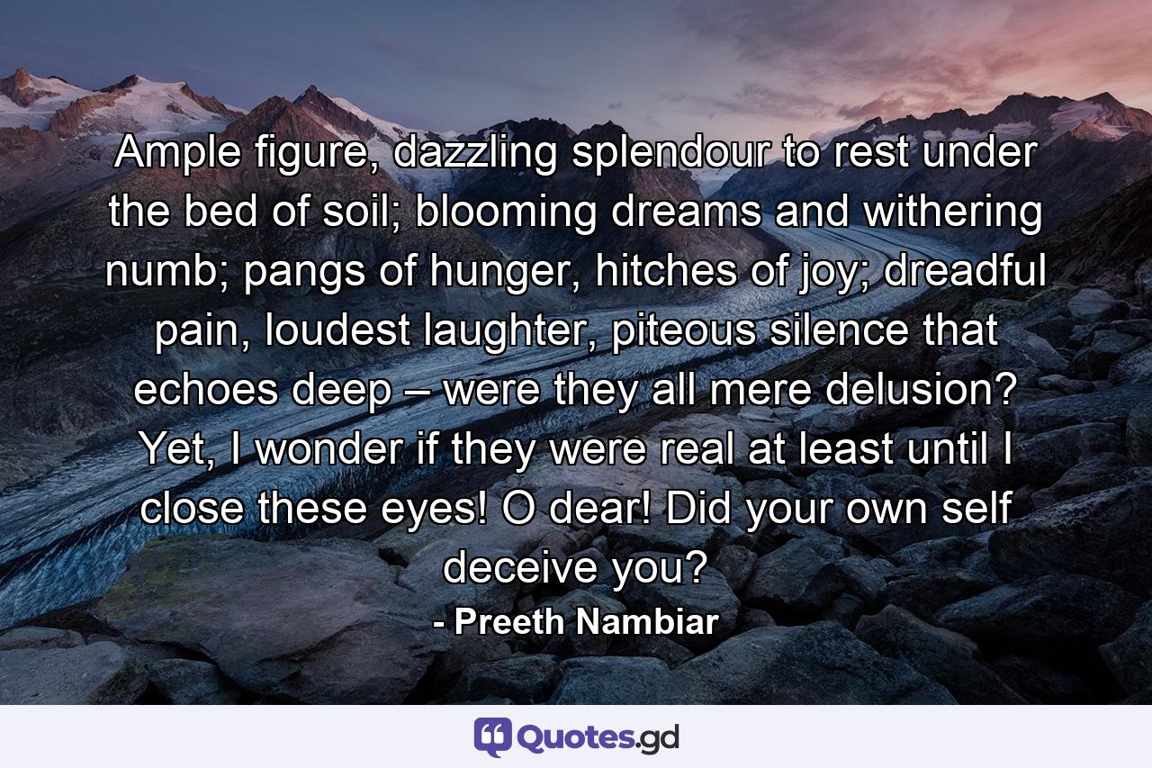 Ample figure, dazzling splendour to rest under the bed of soil; blooming dreams and withering numb; pangs of hunger, hitches of joy; dreadful pain, loudest laughter, piteous silence that echoes deep – were they all mere delusion? Yet, I wonder if they were real at least until I close these eyes! O dear! Did your own self deceive you? - Quote by Preeth Nambiar