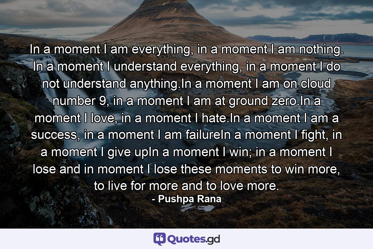 In a moment I am everything, in a moment I am nothing. In a moment I understand everything, in a moment I do not understand anything.In a moment I am on cloud number 9, in a moment I am at ground zero.In a moment I love, in a moment I hate.In a moment I am a success, in a moment I am failureIn a moment I fight, in a moment I give upIn a moment I win; in a moment I lose and in moment I lose these moments to win more, to live for more and to love more. - Quote by Pushpa Rana