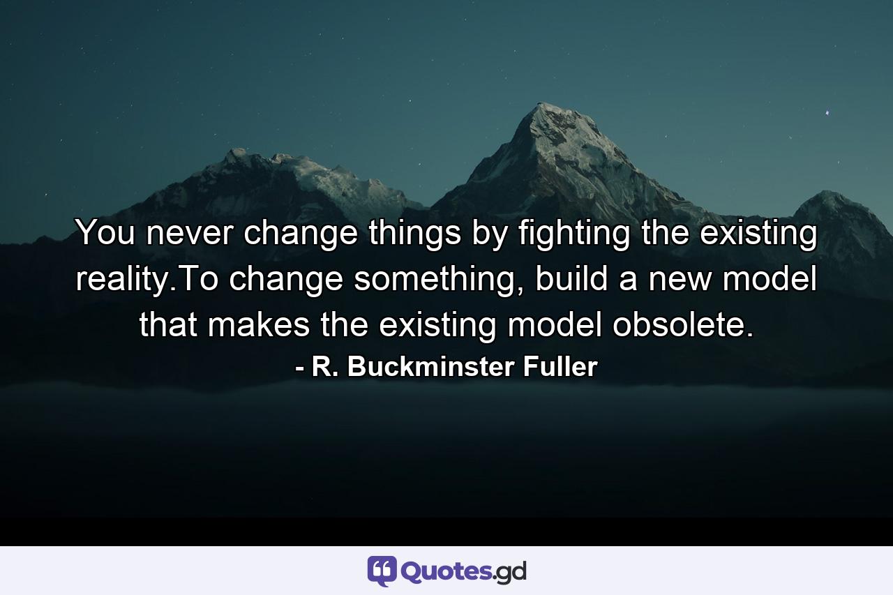 You never change things by fighting the existing reality.To change something, build a new model that makes the existing model obsolete. - Quote by R. Buckminster Fuller