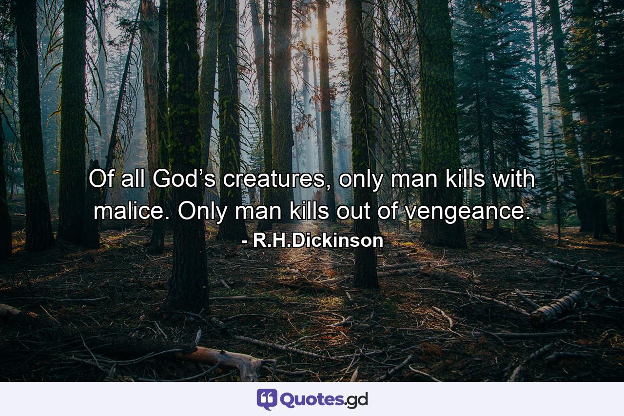 Of all God’s creatures, only man kills with malice. Only man kills out of vengeance. - Quote by R.H.Dickinson