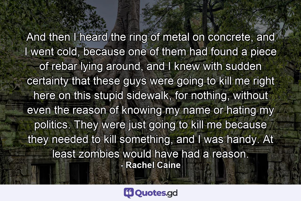 And then I heard the ring of metal on concrete, and I went cold, because one of them had found a piece of rebar lying around, and I knew with sudden certainty that these guys were going to kill me right here on this stupid sidewalk, for nothing, without even the reason of knowing my name or hating my politics. They were just going to kill me because they needed to kill something, and I was handy. At least zombies would have had a reason. - Quote by Rachel Caine