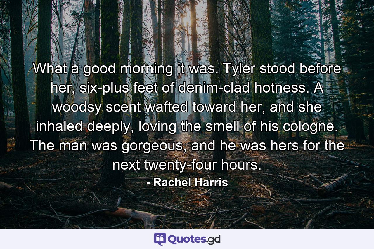 What a good morning it was. Tyler stood before her, six-plus feet of denim-clad hotness. A woodsy scent wafted toward her, and she inhaled deeply, loving the smell of his cologne. The man was gorgeous, and he was hers for the next twenty-four hours. - Quote by Rachel Harris