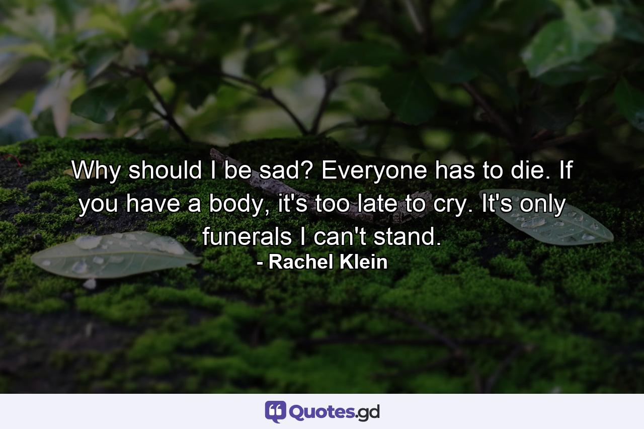 Why should I be sad? Everyone has to die. If you have a body, it's too late to cry. It's only funerals I can't stand. - Quote by Rachel Klein