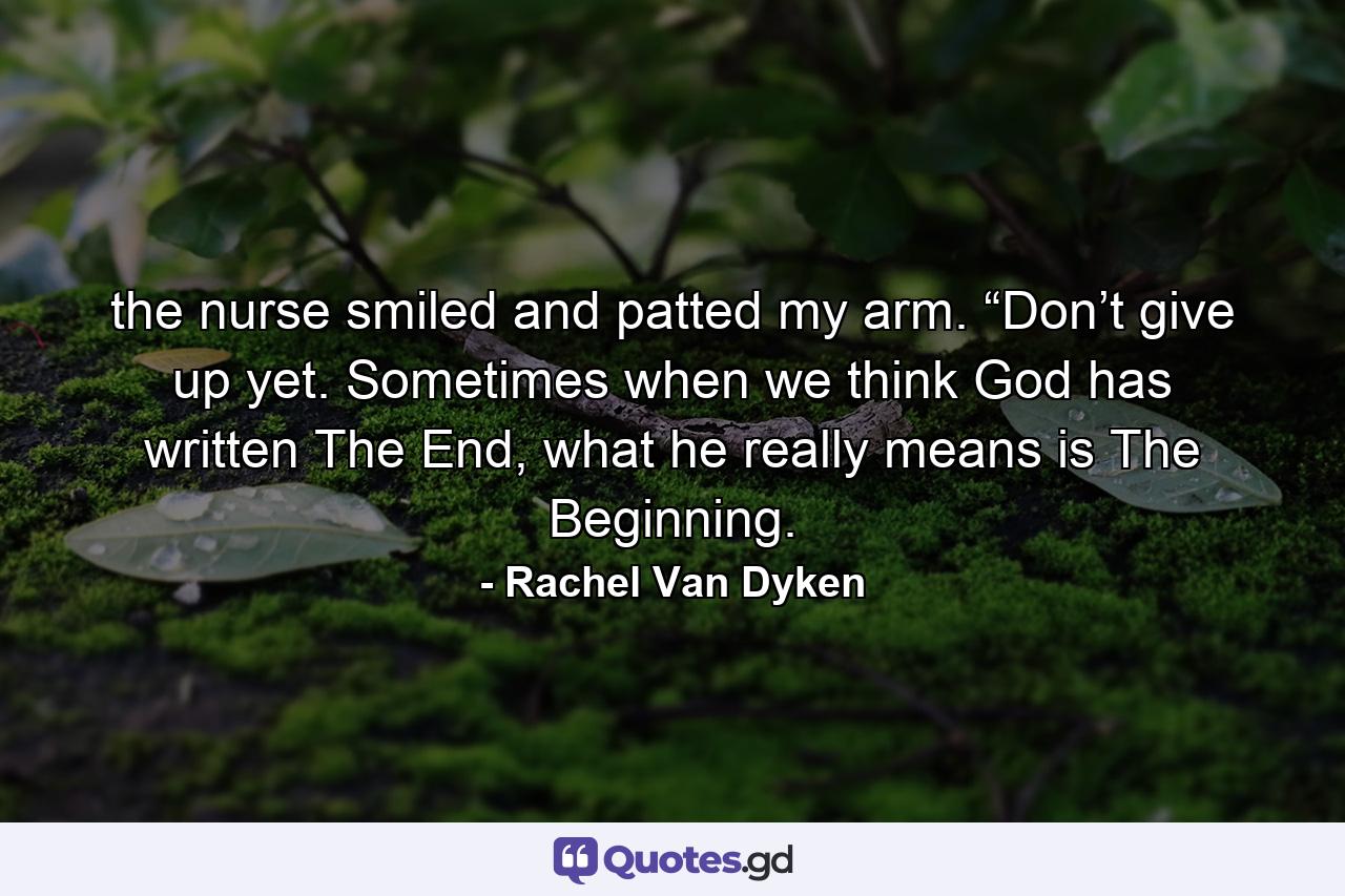 the nurse smiled and patted my arm. “Don’t give up yet. Sometimes when we think God has written The End, what he really means is The Beginning. - Quote by Rachel Van Dyken