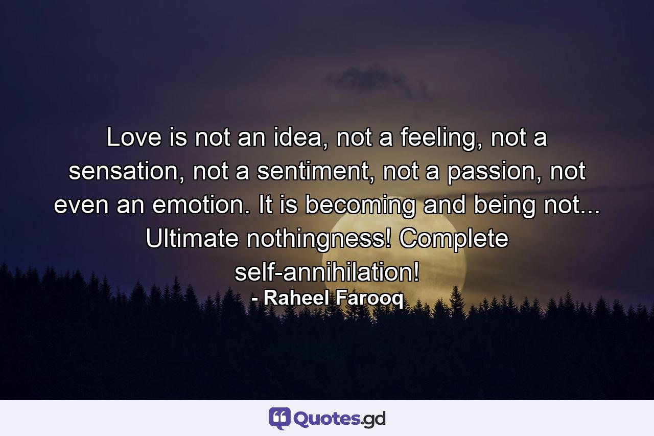 Love is not an idea, not a feeling, not a sensation, not a sentiment, not a passion, not even an emotion. It is becoming and being not... Ultimate nothingness! Complete self-annihilation! - Quote by Raheel Farooq