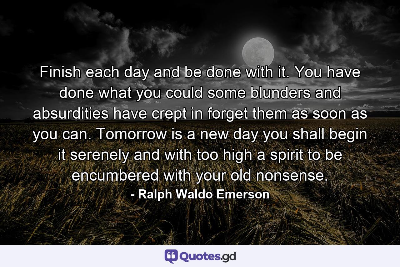 Finish each day and be done with it. You have done what you could  some blunders and absurdities have crept in  forget them as soon as you can. Tomorrow is a new day  you shall begin it serenely and with too high a spirit to be encumbered with your old nonsense. - Quote by Ralph Waldo Emerson