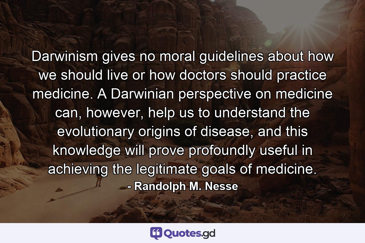 Darwinism gives no moral guidelines about how we should live or how doctors should practice medicine. A Darwinian perspective on medicine can, however, help us to understand the evolutionary origins of disease, and this knowledge will prove profoundly useful in achieving the legitimate goals of medicine. - Quote by Randolph M. Nesse