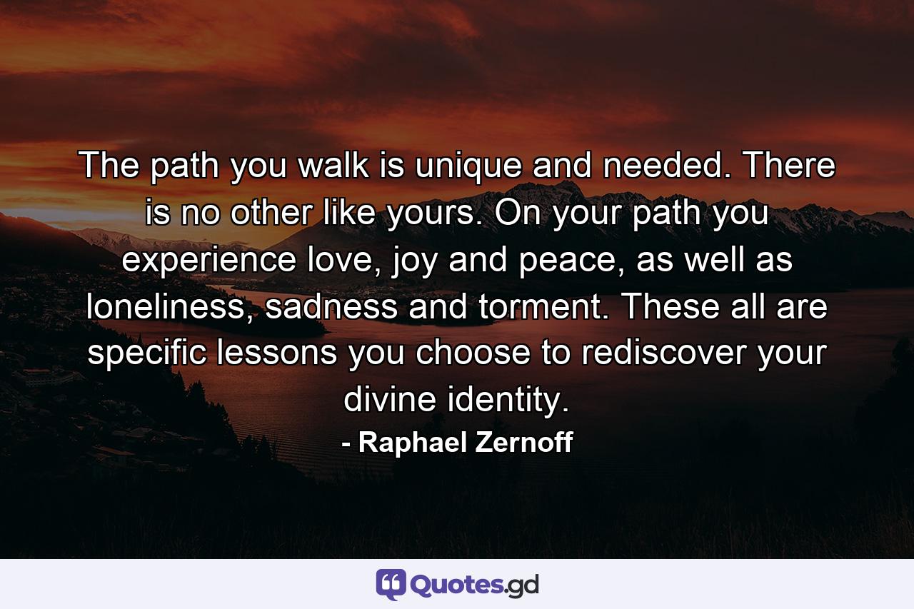 The path you walk is unique and needed. There is no other like yours. On your path you experience love, joy and peace, as well as loneliness, sadness and torment. These all are specific lessons you choose to rediscover your divine identity. - Quote by Raphael Zernoff