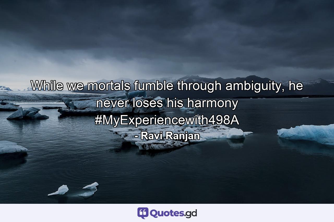 While we mortals fumble through ambiguity, he never loses his harmony #MyExperiencewith498A - Quote by Ravi Ranjan