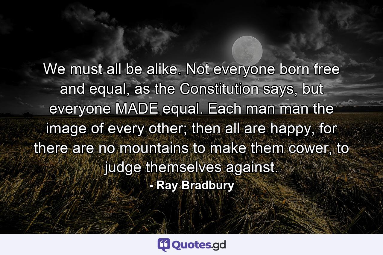 We must all be alike. Not everyone born free and equal, as the Constitution says, but everyone MADE equal. Each man man the image of every other; then all are happy, for there are no mountains to make them cower, to judge themselves against. - Quote by Ray Bradbury