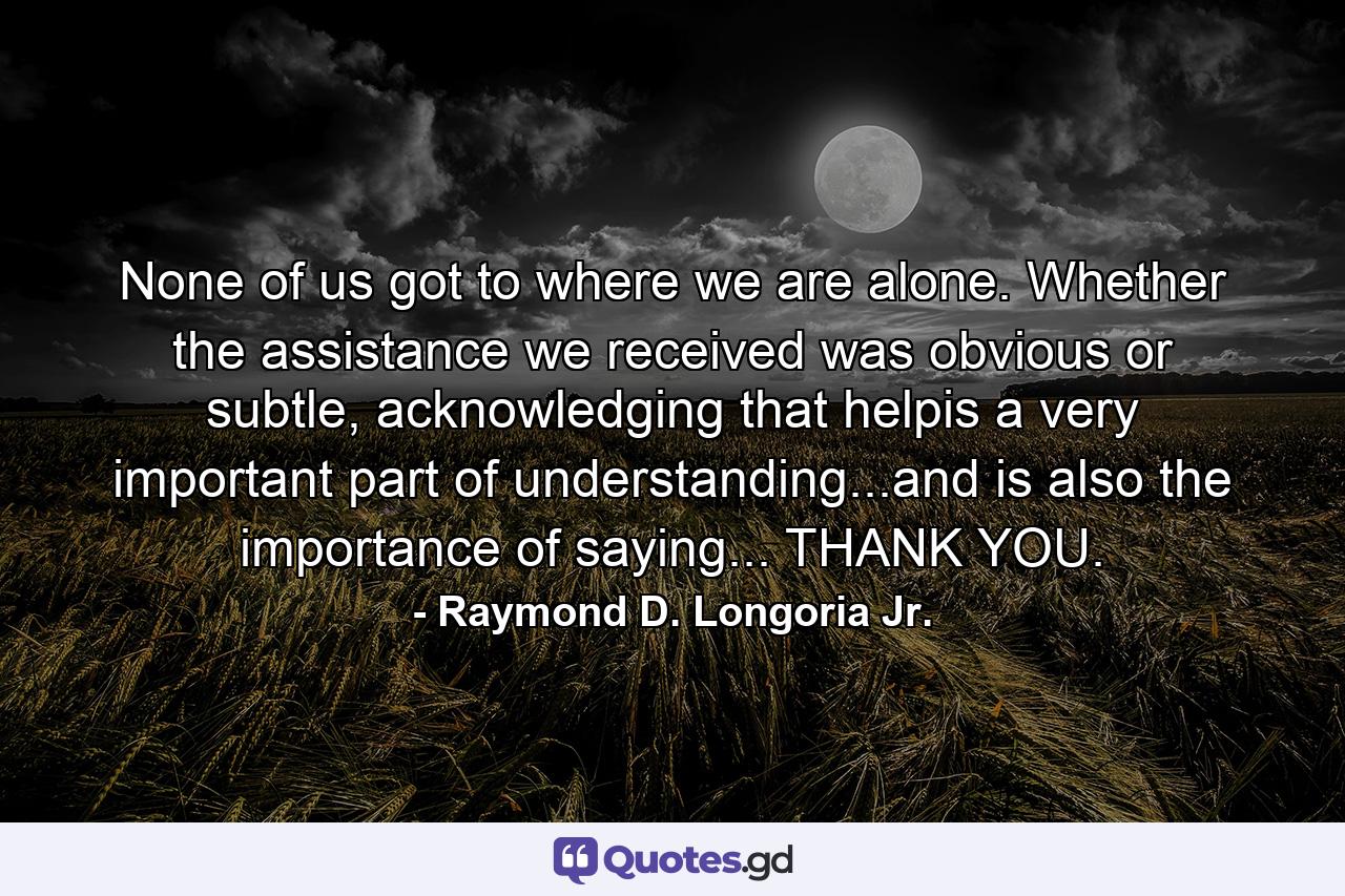 None of us got to where we are alone. Whether the assistance we received was obvious or subtle, acknowledging that helpis a very important part of understanding...and is also the importance of saying... THANK YOU. - Quote by Raymond D. Longoria Jr.