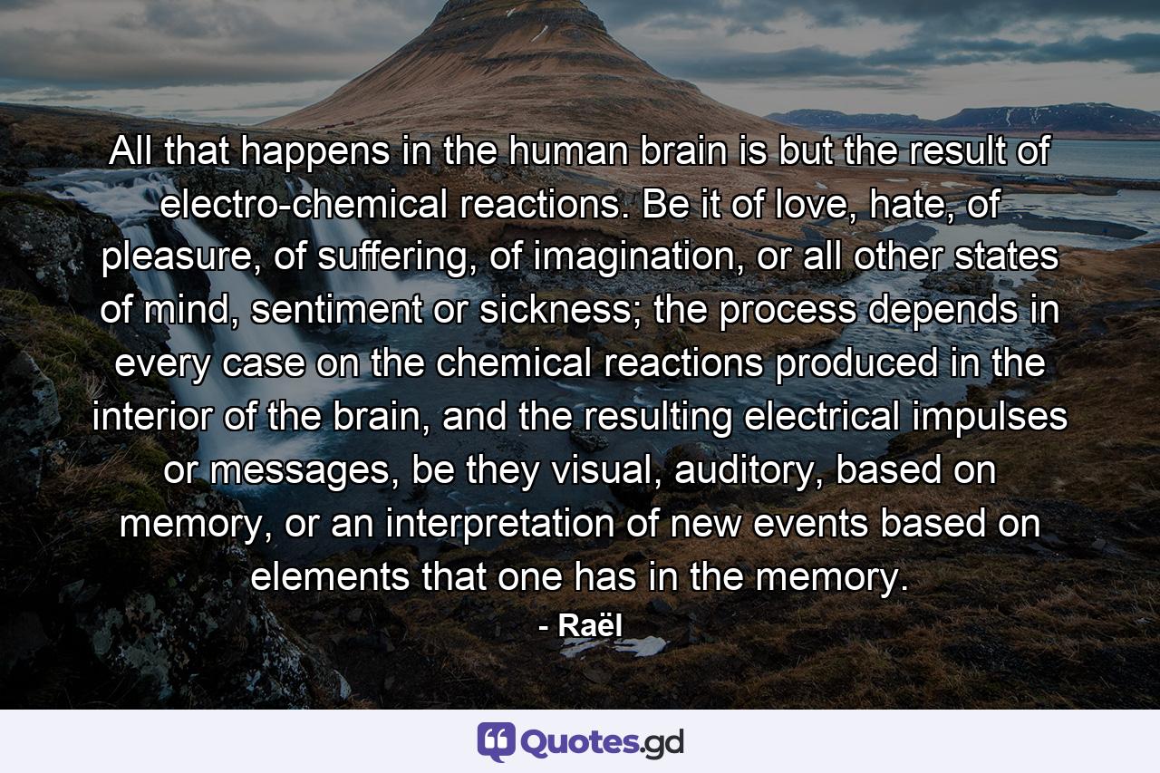 All that happens in the human brain is but the result of electro-chemical reactions. Be it of love, hate, of pleasure, of suffering, of imagination, or all other states of mind, sentiment or sickness; the process depends in every case on the chemical reactions produced in the interior of the brain, and the resulting electrical impulses or messages, be they visual, auditory, based on memory, or an interpretation of new events based on elements that one has in the memory. - Quote by Raël