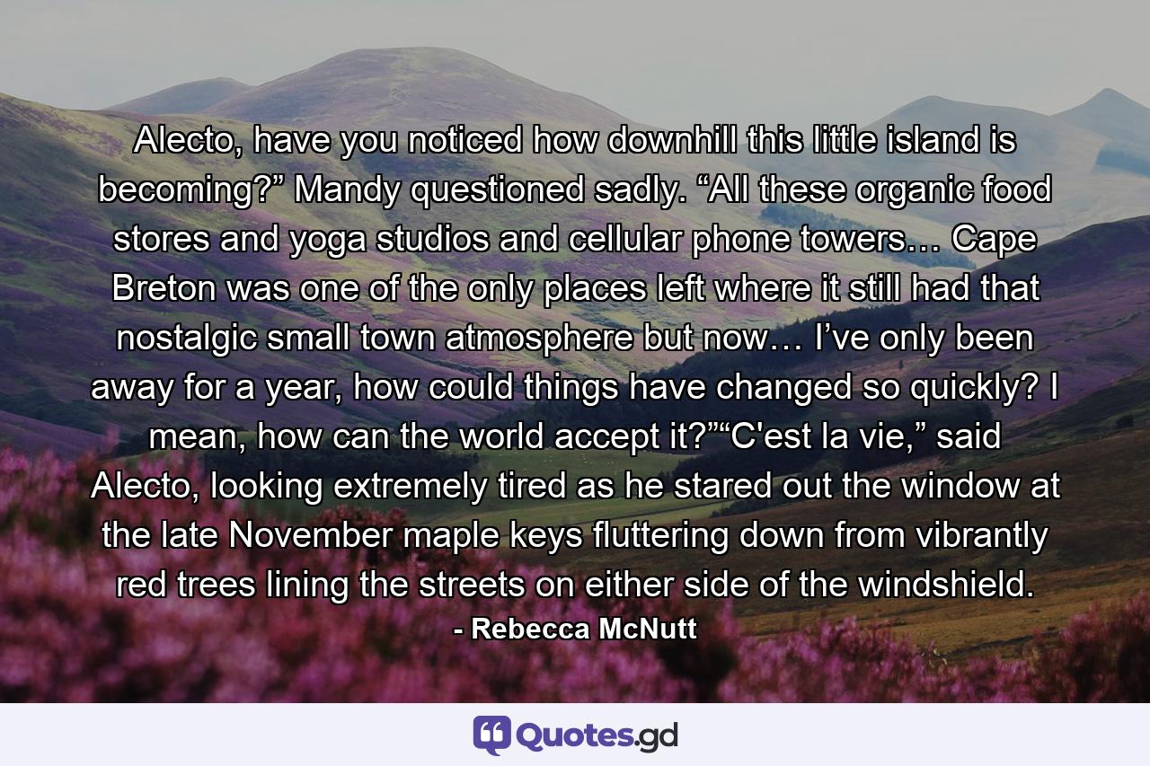 Alecto, have you noticed how downhill this little island is becoming?” Mandy questioned sadly. “All these organic food stores and yoga studios and cellular phone towers… Cape Breton was one of the only places left where it still had that nostalgic small town atmosphere but now… I’ve only been away for a year, how could things have changed so quickly? I mean, how can the world accept it?”“C'est la vie,” said Alecto, looking extremely tired as he stared out the window at the late November maple keys fluttering down from vibrantly red trees lining the streets on either side of the windshield. - Quote by Rebecca McNutt