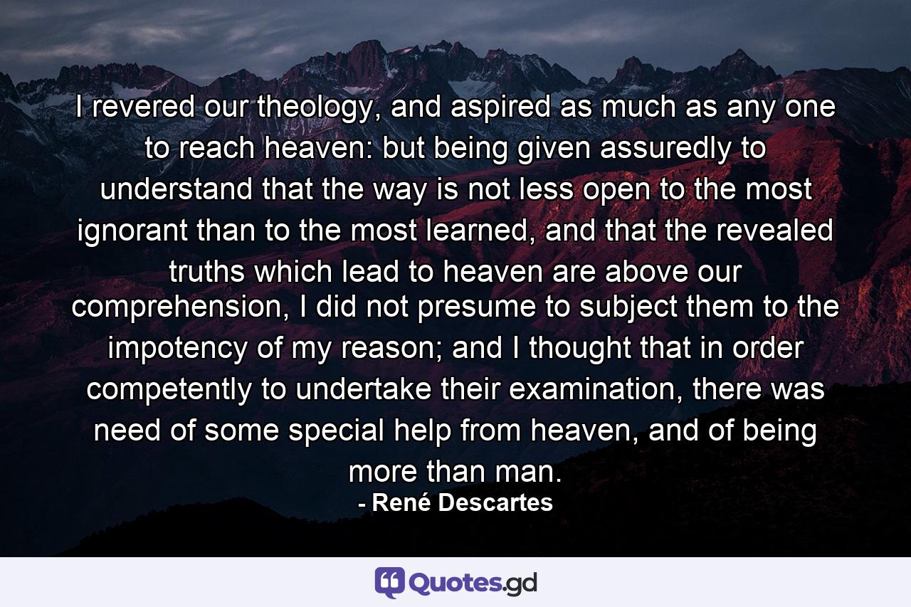 I revered our theology, and aspired as much as any one to reach heaven: but being given assuredly to understand that the way is not less open to the most ignorant than to the most learned, and that the revealed truths which lead to heaven are above our comprehension, I did not presume to subject them to the impotency of my reason; and I thought that in order competently to undertake their examination, there was need of some special help from heaven, and of being more than man. - Quote by René Descartes