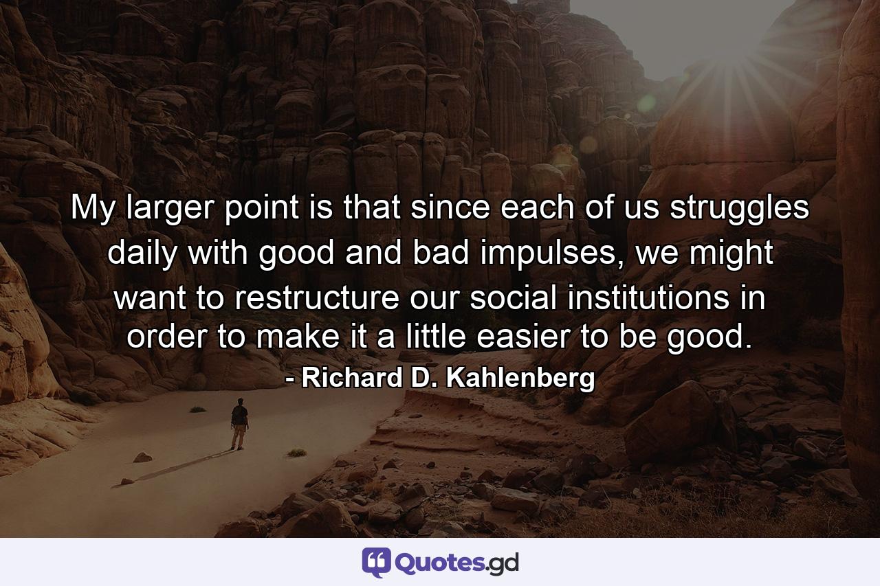 My larger point is that since each of us struggles daily with good and bad impulses, we might want to restructure our social institutions in order to make it a little easier to be good. - Quote by Richard D. Kahlenberg