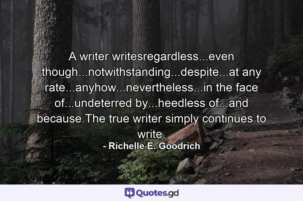 A writer writesregardless...even though...notwithstanding...despite...at any rate...anyhow...nevertheless...in the face of...undeterred by...heedless of...and because.The true writer simply continues to write. - Quote by Richelle E. Goodrich