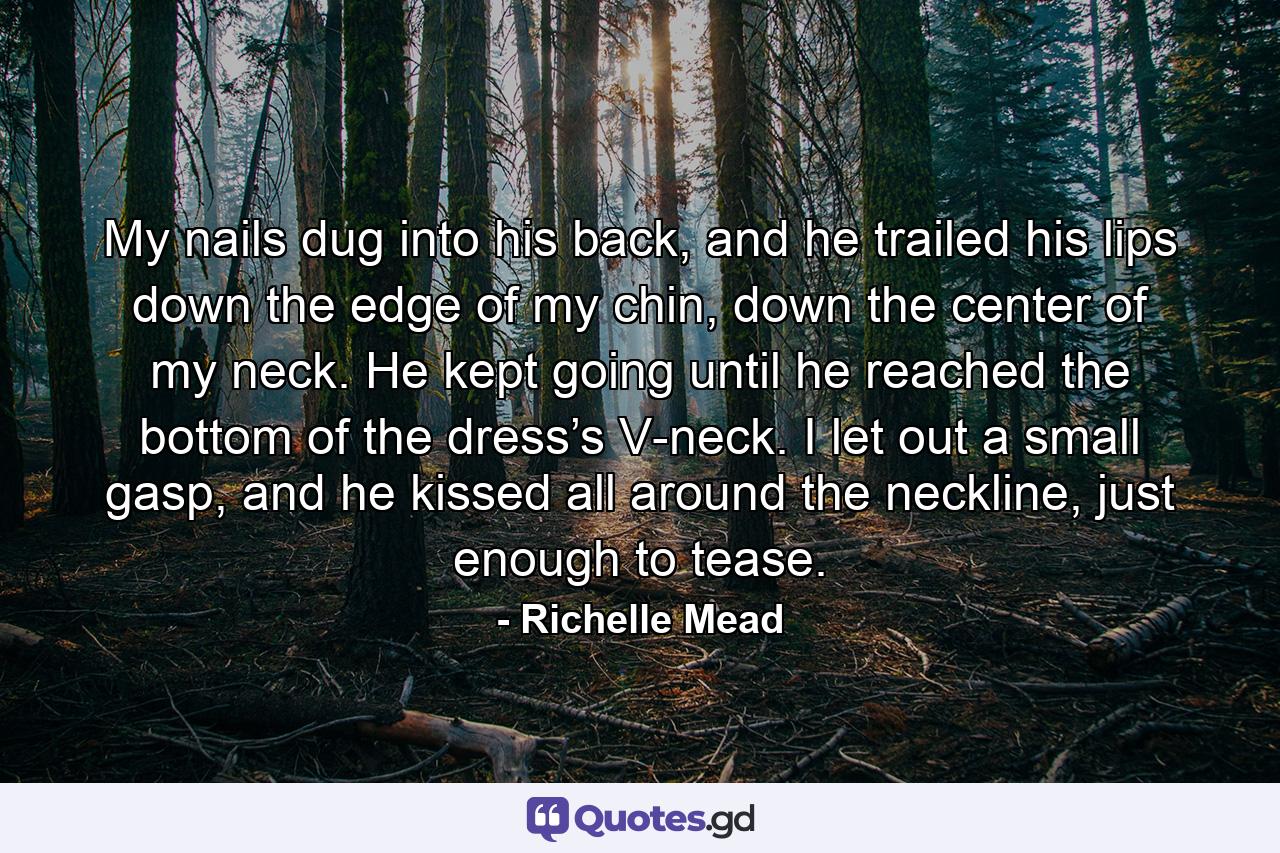 My nails dug into his back, and he trailed his lips down the edge of my chin, down the center of my neck. He kept going until he reached the bottom of the dress’s V-neck. I let out a small gasp, and he kissed all around the neckline, just enough to tease. - Quote by Richelle Mead