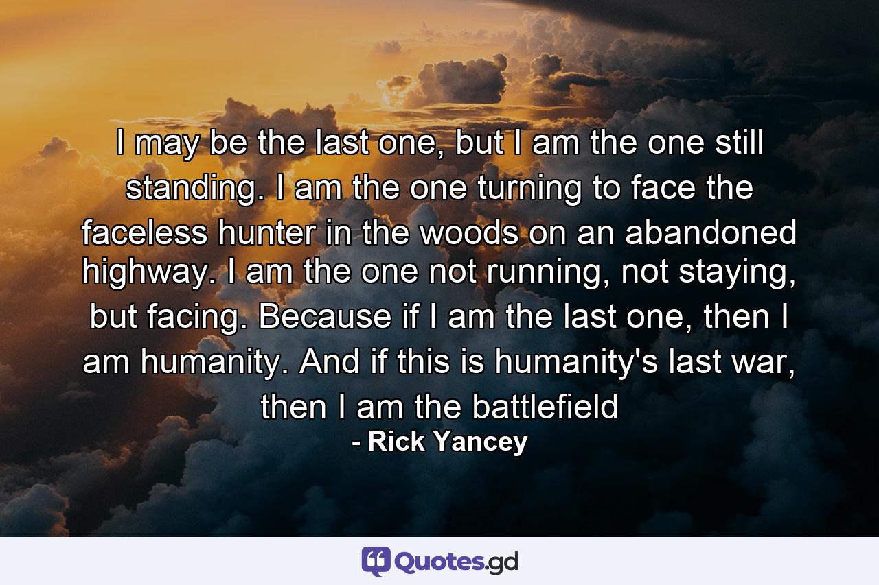 I may be the last one, but I am the one still standing. I am the one turning to face the faceless hunter in the woods on an abandoned highway. I am the one not running, not staying, but facing. Because if I am the last one, then I am humanity. And if this is humanity's last war, then I am the battlefield - Quote by Rick Yancey