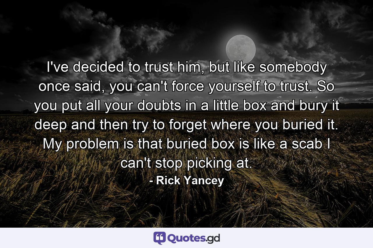 I've decided to trust him, but like somebody once said, you can't force yourself to trust. So you put all your doubts in a little box and bury it deep and then try to forget where you buried it. My problem is that buried box is like a scab I can't stop picking at. - Quote by Rick Yancey