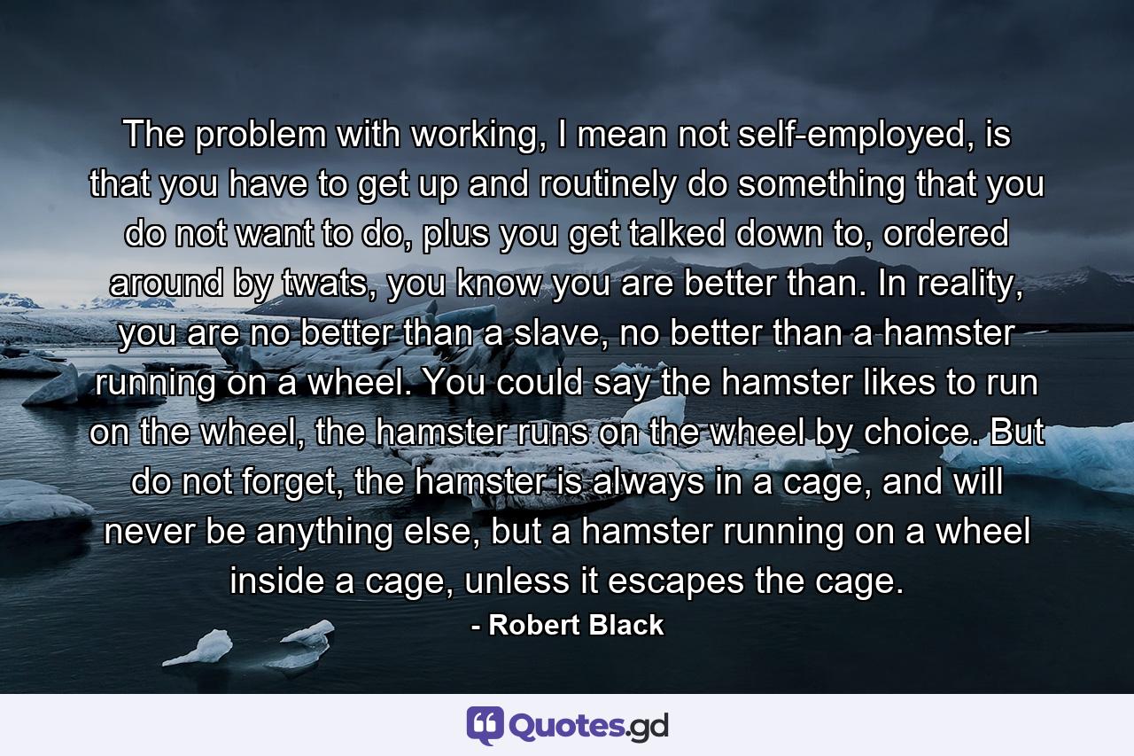 The problem with working, I mean not self-employed, is that you have to get up and routinely do something that you do not want to do, plus you get talked down to, ordered around by twats, you know you are better than. In reality, you are no better than a slave, no better than a hamster running on a wheel. You could say the hamster likes to run on the wheel, the hamster runs on the wheel by choice. But do not forget, the hamster is always in a cage, and will never be anything else, but a hamster running on a wheel inside a cage, unless it escapes the cage. - Quote by Robert Black