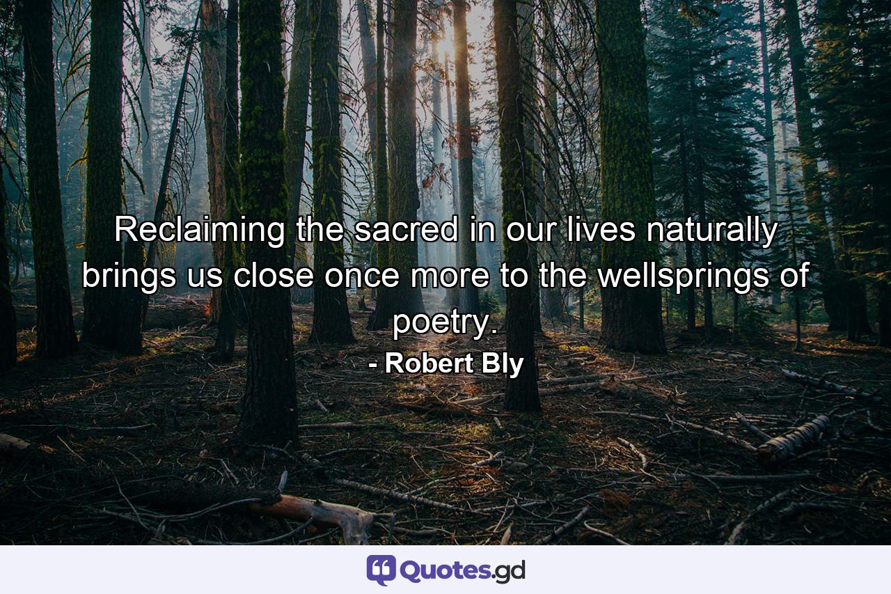 Reclaiming the sacred in our lives naturally brings us close once more to the wellsprings of poetry. - Quote by Robert Bly