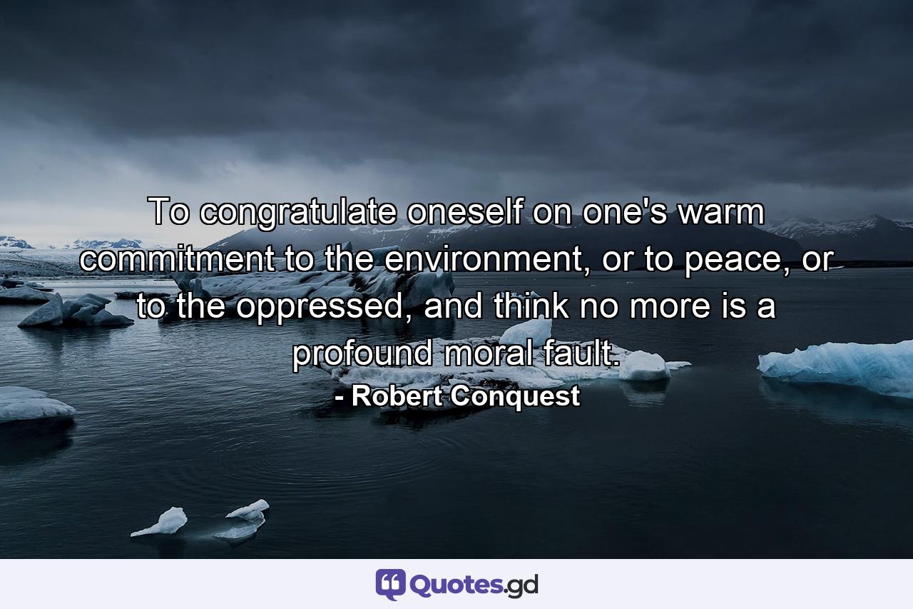 To congratulate oneself on one's warm commitment to the environment, or to peace, or to the oppressed, and think no more is a profound moral fault. - Quote by Robert Conquest