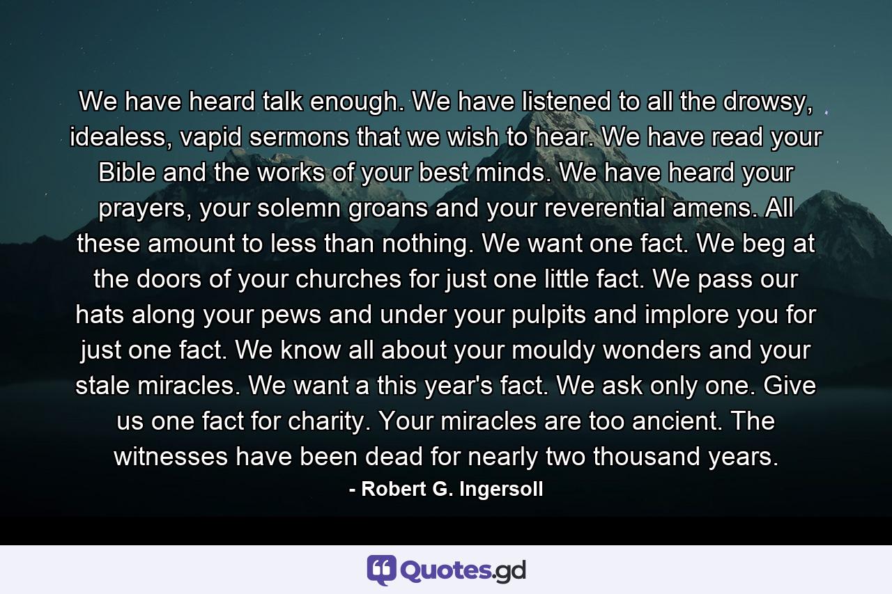 We have heard talk enough. We have listened to all the drowsy, idealess, vapid sermons that we wish to hear. We have read your Bible and the works of your best minds. We have heard your prayers, your solemn groans and your reverential amens. All these amount to less than nothing. We want one fact. We beg at the doors of your churches for just one little fact. We pass our hats along your pews and under your pulpits and implore you for just one fact. We know all about your mouldy wonders and your stale miracles. We want a this year's fact. We ask only one. Give us one fact for charity. Your miracles are too ancient. The witnesses have been dead for nearly two thousand years. - Quote by Robert G. Ingersoll